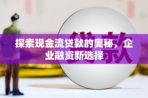 斗南探索现金流贷款的奥秘，企业融资新选择