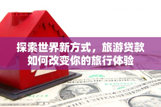 斗南探索世界新方式，旅游贷款如何改变你的旅行体验